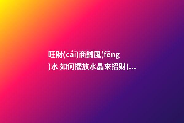 旺財(cái)商鋪風(fēng)水 如何擺放水晶來招財(cái)運(yùn) 店鋪根據(jù)坐向擺放水晶招攬生意(圖文)